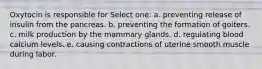 Oxytocin is responsible for Select one: a. preventing release of insulin from the pancreas. b. preventing the formation of goiters. c. milk production by the mammary glands. d. regulating blood calcium levels. e. causing contractions of uterine smooth muscle during labor.