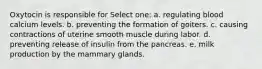 Oxytocin is responsible for Select one: a. regulating blood calcium levels. b. preventing the formation of goiters. c. causing contractions of uterine smooth muscle during labor. d. preventing release of insulin from the pancreas. e. milk production by the mammary glands.