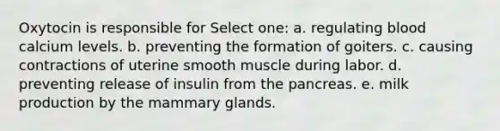 Oxytocin is responsible for Select one: a. regulating blood calcium levels. b. preventing the formation of goiters. c. causing contractions of uterine smooth muscle during labor. d. preventing release of insulin from the pancreas. e. milk production by the mammary glands.