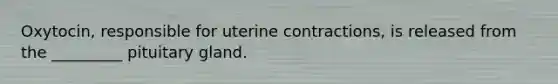 Oxytocin, responsible for uterine contractions, is released from the _________ pituitary gland.