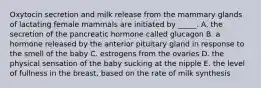 Oxytocin secretion and milk release from the mammary glands of lactating female mammals are initiated by _____. A. the secretion of the pancreatic hormone called glucagon B. a hormone released by the anterior pituitary gland in response to the smell of the baby C. estrogens from the ovaries D. the physical sensation of the baby sucking at the nipple E. the level of fullness in the breast, based on the rate of milk synthesis