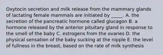 Oxytocin secretion and milk release from the mammary glands of lactating female mammals are initiated by _____. A. the secretion of the pancreatic hormone called glucagon B. a hormone released by the anterior pituitary gland in response to the smell of the baby C. estrogens from the ovaries D. the physical sensation of the baby sucking at the nipple E. the level of fullness in the breast, based on the rate of milk synthesis