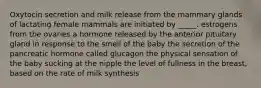 Oxytocin secretion and milk release from the mammary glands of lactating female mammals are initiated by _____. estrogens from the ovaries a hormone released by the anterior pituitary gland in response to the smell of the baby the secretion of the pancreatic hormone called glucagon the physical sensation of the baby sucking at the nipple the level of fullness in the breast, based on the rate of milk synthesis