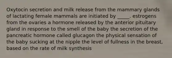 Oxytocin secretion and milk release from the mammary glands of lactating female mammals are initiated by _____. estrogens from the ovaries a hormone released by the anterior pituitary gland in response to the smell of the baby the secretion of the pancreatic hormone called glucagon the physical sensation of the baby sucking at the nipple the level of fullness in the breast, based on the rate of milk synthesis