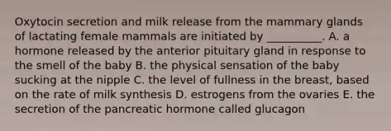 Oxytocin secretion and milk release from the mammary glands of lactating female mammals are initiated by __________. A. a hormone released by the anterior pituitary gland in response to the smell of the baby B. the physical sensation of the baby sucking at the nipple C. the level of fullness in the breast, based on the rate of milk synthesis D. estrogens from the ovaries E. the secretion of the pancreatic hormone called glucagon