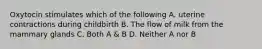 Oxytocin stimulates which of the following A. uterine contractions during childbirth B. The flow of milk from the mammary glands C. Both A & B D. Neither A nor B