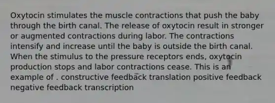 Oxytocin stimulates the muscle contractions that push the baby through the birth canal. The release of oxytocin result in stronger or augmented contractions during labor. The contractions intensify and increase until the baby is outside the birth canal. When the stimulus to the pressure receptors ends, oxytocin production stops and labor contractions cease. This is an example of . constructive feedback translation positive feedback negative feedback transcription