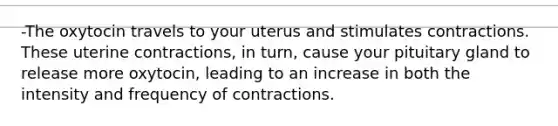 -The oxytocin travels to your uterus and stimulates contractions. These uterine contractions, in turn, cause your pituitary gland to release more oxytocin, leading to an increase in both the intensity and frequency of contractions.