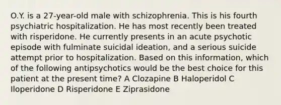 O.Y. is a 27-year-old male with schizophrenia. This is his fourth psychiatric hospitalization. He has most recently been treated with risperidone. He currently presents in an acute psychotic episode with fulminate suicidal ideation, and a serious suicide attempt prior to hospitalization. Based on this information, which of the following antipsychotics would be the best choice for this patient at the present time? A Clozapine B Haloperidol C Iloperidone D Risperidone E Ziprasidone