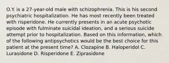 O.Y. is a 27-year-old male with schizophrenia. This is his second psychiatric hospitalization. He has most recently been treated with risperidone. He currently presents in an acute psychotic episode with fulminate suicidal ideation, and a serious suicide attempt prior to hospitalization. Based on this information, which of the following antipsychotics would be the best choice for this patient at the present time? A. Clozapine B. Haloperidol C. Lurasidone D. Risperidone E. Ziprasidone