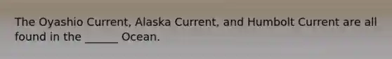 The Oyashio Current, Alaska Current, and Humbolt Current are all found in the ______ Ocean.