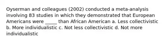 Oyserman and colleagues (2002) conducted a meta-analysis involving 83 studies in which they demonstrated that European Americans were _____ than African American a. Less collectivistic b. More individualistic c. Not less collectivistic d. Not more individualistic