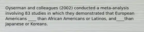 Oyserman and colleagues (2002) conducted a meta-analysis involving 83 studies in which they demonstrated that European Americans ____ than African Americans or Latinos, and____than Japanese or Koreans.