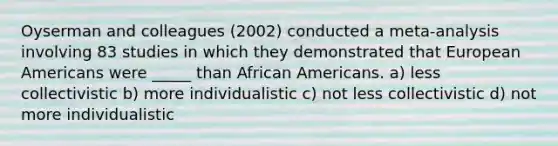 Oyserman and colleagues (2002) conducted a meta-analysis involving 83 studies in which they demonstrated that European Americans were _____ than African Americans. a) less collectivistic b) more individualistic c) not less collectivistic d) not more individualistic