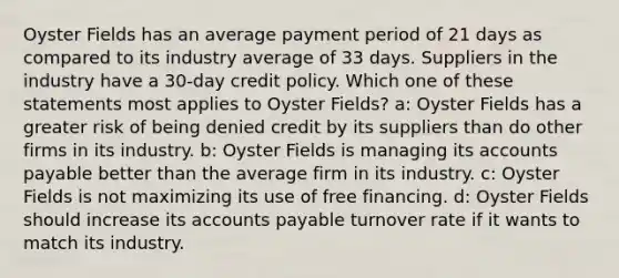 Oyster Fields has an average payment period of 21 days as compared to its industry average of 33 days. Suppliers in the industry have a 30-day credit policy. Which one of these statements most applies to Oyster Fields? a: Oyster Fields has a greater risk of being denied credit by its suppliers than do other firms in its industry. b: Oyster Fields is managing its <a href='https://www.questionai.com/knowledge/kWc3IVgYEK-accounts-payable' class='anchor-knowledge'>accounts payable</a> better than the average firm in its industry. c: Oyster Fields is not maximizing its use of free financing. d: Oyster Fields should increase its accounts payable turnover rate if it wants to match its industry.