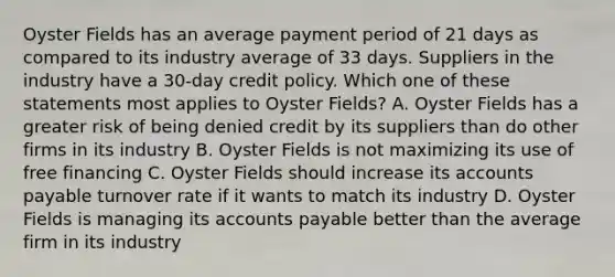 Oyster Fields has an average payment period of 21 days as compared to its industry average of 33 days. Suppliers in the industry have a 30-day credit policy. Which one of these statements most applies to Oyster Fields? A. Oyster Fields has a greater risk of being denied credit by its suppliers than do other firms in its industry B. Oyster Fields is not maximizing its use of free financing C. Oyster Fields should increase its accounts payable turnover rate if it wants to match its industry D. Oyster Fields is managing its accounts payable better than the average firm in its industry