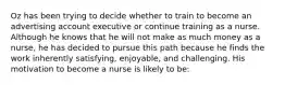 Oz has been trying to decide whether to train to become an advertising account executive or continue training as a nurse. Although he knows that he will not make as much money as a nurse, he has decided to pursue this path because he finds the work inherently satisfying, enjoyable, and challenging. His motivation to become a nurse is likely to be: