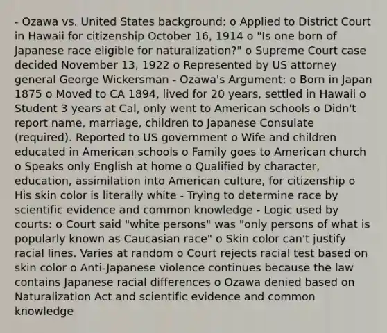 - Ozawa vs. United States background: o Applied to District Court in Hawaii for citizenship October 16, 1914 o "Is one born of Japanese race eligible for naturalization?" o Supreme Court case decided November 13, 1922 o Represented by US attorney general George Wickersman - Ozawa's Argument: o Born in Japan 1875 o Moved to CA 1894, lived for 20 years, settled in Hawaii o Student 3 years at Cal, only went to American schools o Didn't report name, marriage, children to Japanese Consulate (required). Reported to US government o Wife and children educated in American schools o Family goes to American church o Speaks only English at home o Qualified by character, education, assimilation into American culture, for citizenship o His skin color is literally white - Trying to determine race by scientific evidence and common knowledge - Logic used by courts: o Court said "white persons" was "only persons of what is popularly known as Caucasian race" o Skin color can't justify racial lines. Varies at random o Court rejects racial test based on skin color o Anti-Japanese violence continues because the law contains Japanese racial differences o Ozawa denied based on Naturalization Act and scientific evidence and common knowledge