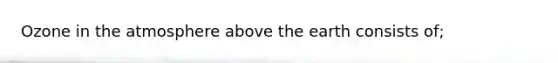 Ozone in the atmosphere above the earth consists of;