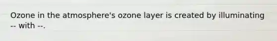 Ozone in the atmosphere's ozone layer is created by illuminating -- with --.