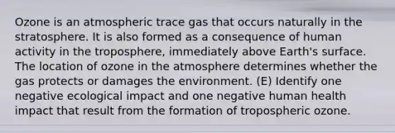 Ozone is an atmospheric trace gas that occurs naturally in the stratosphere. It is also formed as a consequence of human activity in the troposphere, immediately above Earth's surface. The location of ozone in the atmosphere determines whether the gas protects or damages the environment. (E) Identify one negative ecological impact and one negative human health impact that result from the formation of tropospheric ozone.