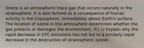 Ozone is an atmospheric trace gas that occurs naturally in the stratosphere. It is also formed as a consequence of human activity in the troposphere, immediately above Earth's surface. The location of ozone in the atmosphere determines whether the gas protects or damages the environment. (C) ii) Explain why the rapid decrease in CFC emissions has not led to a similarly rapid decrease in the destruction of stratospheric ozone.