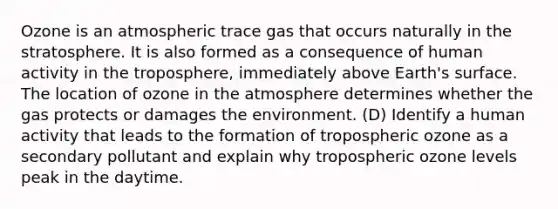 Ozone is an atmospheric trace gas that occurs naturally in the stratosphere. It is also formed as a consequence of human activity in the troposphere, immediately above Earth's surface. The location of ozone in the atmosphere determines whether the gas protects or damages the environment. (D) Identify a human activity that leads to the formation of tropospheric ozone as a secondary pollutant and explain why tropospheric ozone levels peak in the daytime.