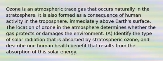 Ozone is an atmospheric trace gas that occurs naturally in the stratosphere. It is also formed as a consequence of human activity in the troposphere, immediately above Earth's surface. The location of ozone in the atmosphere determines whether the gas protects or damages the environment. (A) Identify the type of solar radiation that is absorbed by stratospheric ozone, and describe one human health benefit that results from the absorption of this solar energy.