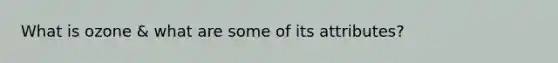 What is ozone & what are some of its attributes?