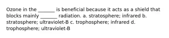 Ozone in the _______ is beneficial because it acts as a shield that blocks mainly _______ radiation. a. stratosphere; infrared b. stratosphere; ultraviolet-B c. trophosphere; infrared d. trophosphere; ultraviolet-B