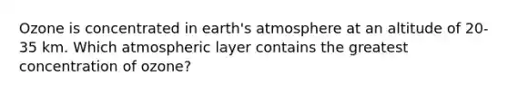 Ozone is concentrated in earth's atmosphere at an altitude of 20-35 km. Which atmospheric layer contains the greatest concentration of ozone?