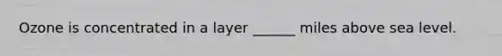 Ozone is concentrated in a layer ______ miles above sea level.