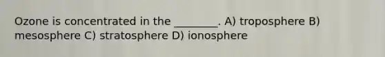 Ozone is concentrated in the ________. A) troposphere B) mesosphere C) stratosphere D) ionosphere