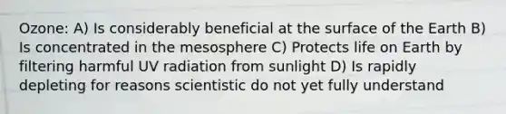 Ozone: A) Is considerably beneficial at the surface of the Earth B) Is concentrated in the mesosphere C) Protects life on Earth by filtering harmful UV radiation from sunlight D) Is rapidly depleting for reasons scientistic do not yet fully understand