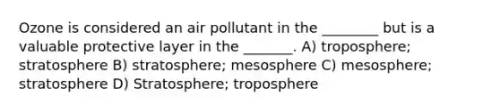 Ozone is considered an air pollutant in the ________ but is a valuable protective layer in the _______. A) troposphere; stratosphere B) stratosphere; mesosphere C) mesosphere; stratosphere D) Stratosphere; troposphere