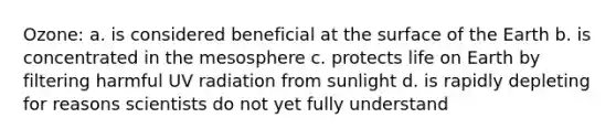 Ozone: a. is considered beneficial at the surface of the Earth b. is concentrated in the mesosphere c. protects life on Earth by filtering harmful UV radiation from sunlight d. is rapidly depleting for reasons scientists do not yet fully understand