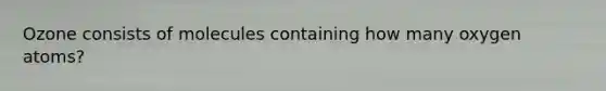 Ozone consists of molecules containing how many oxygen atoms?