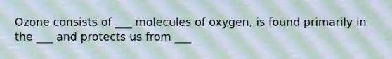 Ozone consists of ___ molecules of oxygen, is found primarily in the ___ and protects us from ___