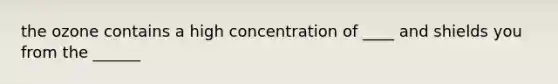 the ozone contains a high concentration of ____ and shields you from the ______