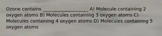 Ozone contains ____________________ A) Molecule containing 2 oxygen atoms B) Molecules containing 3 oxygen atoms C) Molecules containing 4 oxygen atoms D) Molecules containing 5 oxygen atoms