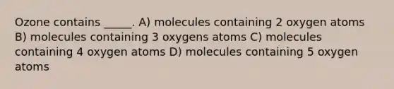 Ozone contains _____. A) molecules containing 2 oxygen atoms B) molecules containing 3 oxygens atoms C) molecules containing 4 oxygen atoms D) molecules containing 5 oxygen atoms