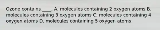 Ozone contains ____. A. molecules containing 2 oxygen atoms B. molecules containing 3 oxygen atoms C. molecules containing 4 oxygen atoms D. molecules containing 5 oxygen atoms