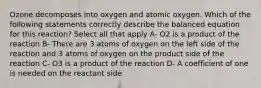 Ozone decomposes into oxygen and atomic oxygen. Which of the following statements correctly describe the balanced equation for this reaction? Select all that apply A- O2 is a product of the reaction B- There are 3 atoms of oxygen on the left side of the reaction and 3 atoms of oxygen on the product side of the reaction C- O3 is a product of the reaction D- A coefficient of one is needed on the reactant side