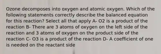 Ozone decomposes into oxygen and atomic oxygen. Which of the following statements correctly describe the balanced equation for this reaction? Select all that apply A- O2 is a product of the reaction B- There are 3 atoms of oxygen on the left side of the reaction and 3 atoms of oxygen on the product side of the reaction C- O3 is a product of the reaction D- A coefficient of one is needed on the reactant side