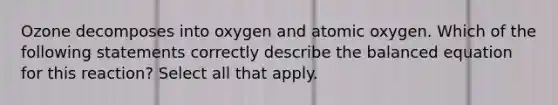 Ozone decomposes into oxygen and atomic oxygen. Which of the following statements correctly describe the balanced equation for this reaction? Select all that apply.