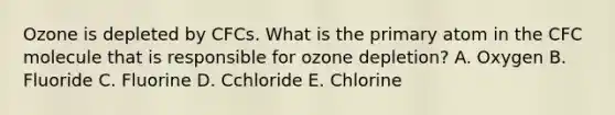 Ozone is depleted by CFCs. What is the primary atom in the CFC molecule that is responsible for ozone depletion? A. Oxygen B. Fluoride C. Fluorine D. Cchloride E. Chlorine