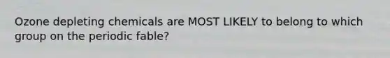 Ozone depleting chemicals are MOST LIKELY to belong to which group on the periodic fable?