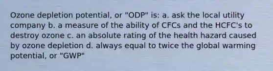 Ozone depletion potential, or "ODP" is: a. ask the local utility company b. a measure of the ability of CFCs and the HCFC's to destroy ozone c. an absolute rating of the health hazard caused by ozone depletion d. always equal to twice the global warming potential, or "GWP"