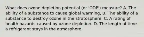 What does ozone depletion potential (or 'ODP') measure? A. The ability of a substance to cause global warming, B. The ability of a substance to destroy ozone in the stratosphere. C. A rating of health hazards caused by ozone depletion. D. The length of time a refrigerant stays in the atmosphere.