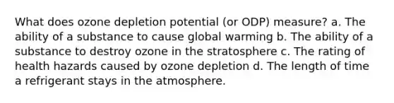 What does ozone depletion potential (or ODP) measure? a. The ability of a substance to cause global warming b. The ability of a substance to destroy ozone in the stratosphere c. The rating of health hazards caused by ozone depletion d. The length of time a refrigerant stays in the atmosphere.